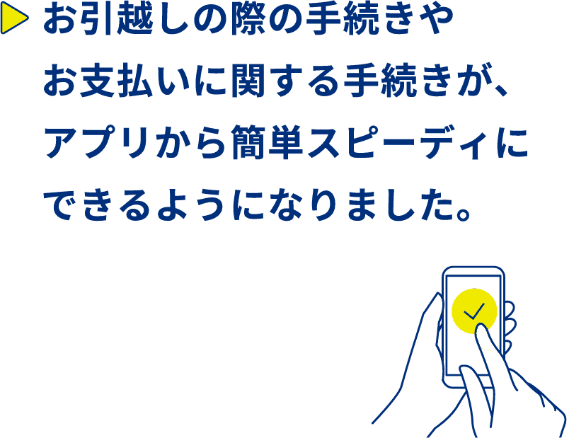 お引越しの際の手続きやお支払いに関する手続きが、アプリから簡単スピーディーにできるようになりました。