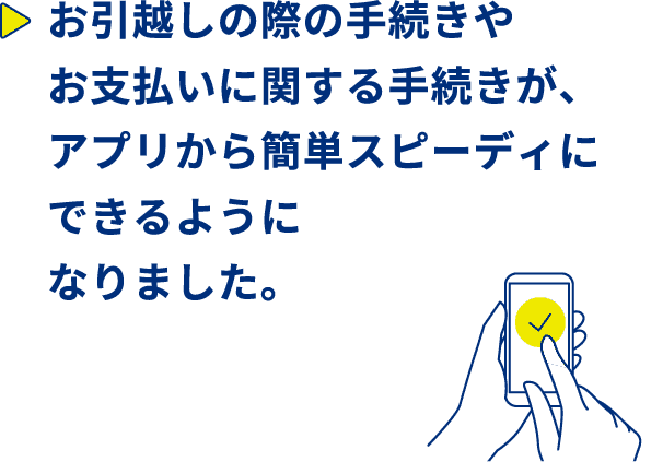 お引越しの際の手続きやお支払いに関する手続きが、アプリから簡単スピーディーにできるようになりました。